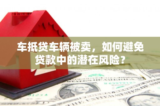阳新车抵贷车辆被卖，如何避免贷款中的潜在风险？