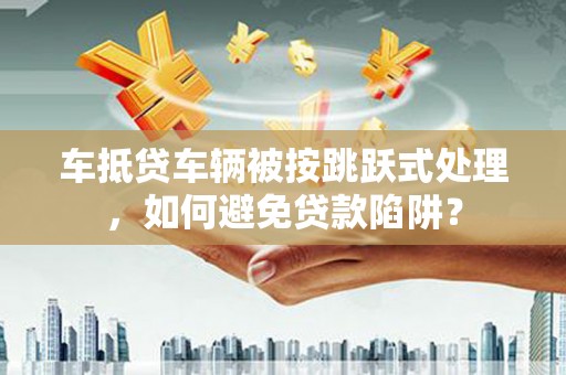 谢家集车抵贷车辆被按跳跃式处理，如何避免贷款陷阱？